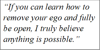 Quote "If you can learn how to remove your ego and fully be open, I truly believe anything is possible."